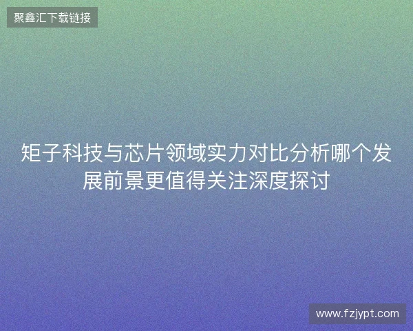 矩子科技与芯片领域实力对比分析哪个发展前景更值得关注深度探讨